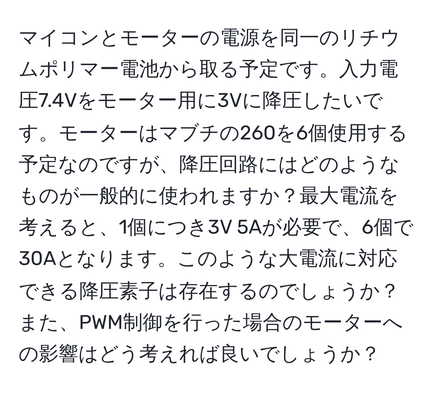 マイコンとモーターの電源を同一のリチウムポリマー電池から取る予定です。入力電圧7.4Vをモーター用に3Vに降圧したいです。モーターはマブチの260を6個使用する予定なのですが、降圧回路にはどのようなものが一般的に使われますか？最大電流を考えると、1個につき3V 5Aが必要で、6個で30Aとなります。このような大電流に対応できる降圧素子は存在するのでしょうか？また、PWM制御を行った場合のモーターへの影響はどう考えれば良いでしょうか？