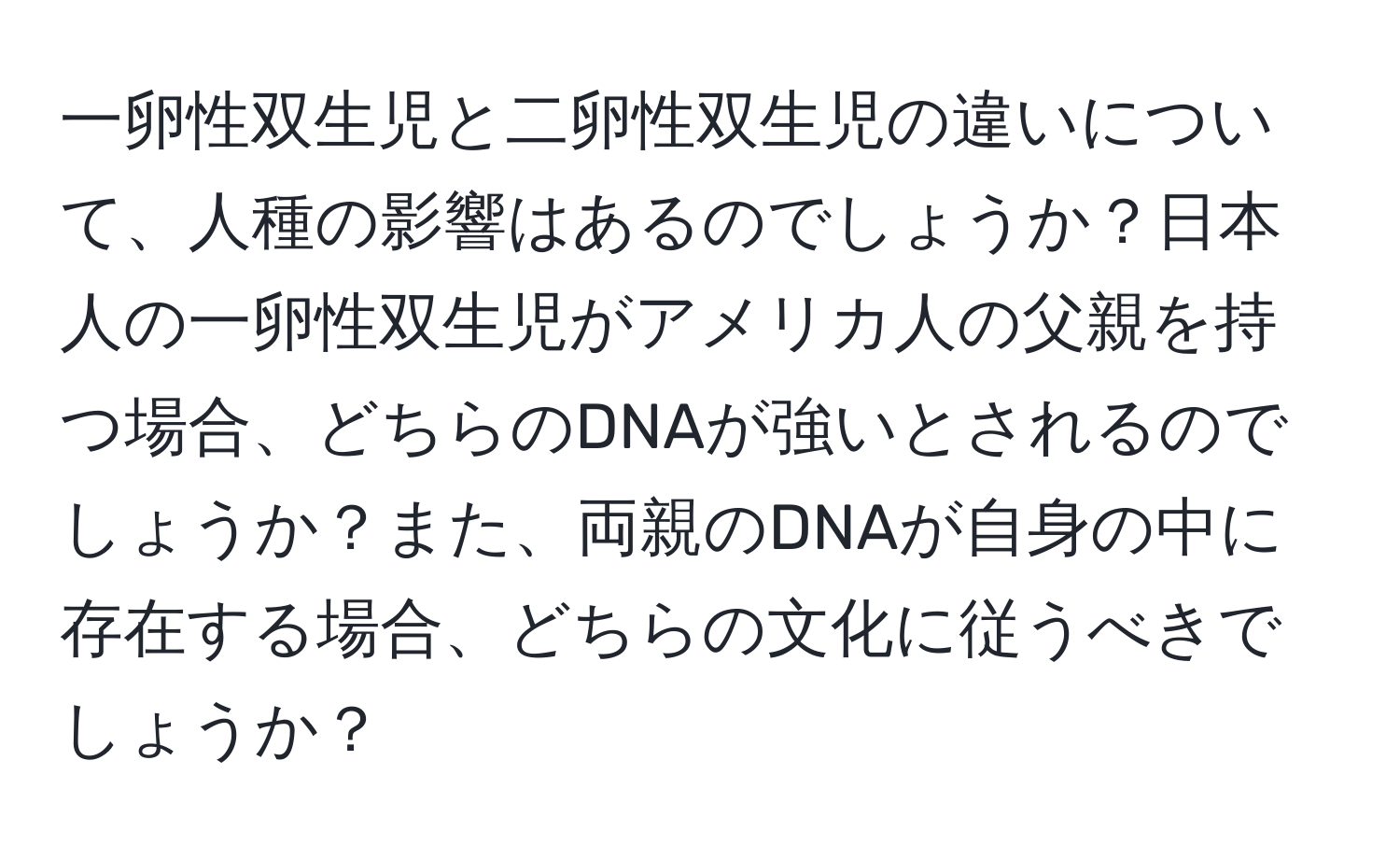 一卵性双生児と二卵性双生児の違いについて、人種の影響はあるのでしょうか？日本人の一卵性双生児がアメリカ人の父親を持つ場合、どちらのDNAが強いとされるのでしょうか？また、両親のDNAが自身の中に存在する場合、どちらの文化に従うべきでしょうか？