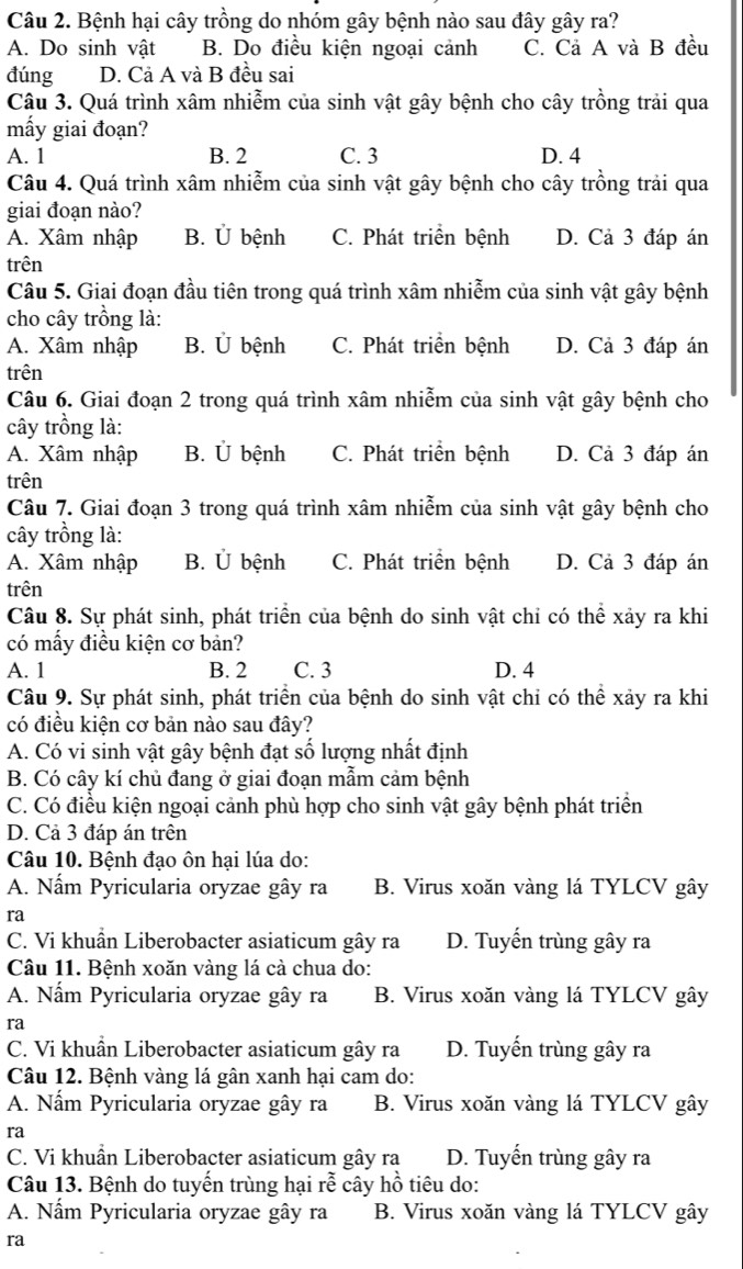 Bệnh hại cây trồng do nhóm gây bệnh nào sau đây gây ra?
A. Do sinh vật B. Do điều kiện ngoại cảnh C. Cả A và B đều
đúng D. Cả A và B đều sai
Câu 3. Quá trình xâm nhiễm của sinh vật gây bệnh cho cây trồng trải qua
mấy giai đoạn?
A. 1 B. 2 C. 3 D. 4
Câu 4. Quá trình xâm nhiễm của sinh vật gây bệnh cho cây trồng trải qua
giai đoạn nào?
A. Xâm nhập B. Ủ bệnh C. Phát triển bệnh D. Cả 3 đáp án
trên
Câu 5. Giai đoạn đầu tiên trong quá trình xâm nhiễm của sinh vật gây bệnh
cho cây trồng là:
A. Xâm nhập B. Ủ bệnh C. Phát triển bệnh D. Cả 3 đáp án
trên
Câu 6. Giai đoạn 2 trong quá trình xâm nhiễm của sinh vật gây bệnh cho
cây trồng là:
A. Xâm nhập B. Ủ bệnh C. Phát triển bệnh D. Cả 3 đáp án
trên
Câu 7. Giai đoạn 3 trong quá trình xâm nhiễm của sinh vật gây bệnh cho
cây trồng là:
A. Xâm nhập B. Ủ bệnh C. Phát triển bệnh D. Cả 3 đáp án
trên
Câu 8. Sự phát sinh, phát triển của bệnh do sinh vật chỉ có thể xảy ra khi
có mấy điều kiện cơ bản?
A. 1 B. 2 C. 3 D. 4
Câu 9. Sự phát sinh, phát triển của bệnh do sinh vật chỉ có thể xảy ra khi
có điều kiện cơ bản nào sau đây?
A. Có vi sinh vật gây bệnh đạt số lượng nhất định
B. Có cây kí chủ đang ở giai đoạn mẫm cảm bệnh
C. Có điều kiện ngoại cảnh phù hợp cho sinh vật gây bệnh phát triển
D. Cả 3 đáp án trên
Câu 10. Bệnh đạo ôn hại lúa do:
A. Nấm Pyricularia oryzae gây ra B. Virus xoăn vàng lá TYLCV gây
ra
C. Vi khuẩn Liberobacter asiaticum gây ra D. Tuyến trùng gây ra
Câu 11. Bệnh xoăn vàng lá cà chua do:
A. Nấm Pyricularia oryzae gây ra B. Virus xoăn vàng lá TYLCV gây
ra
C. Vi khuẩn Liberobacter asiaticum gây ra D. Tuyến trùng gây ra
Câu 12. Bệnh vàng lá gân xanh hại cam do:
A. Nấm Pyricularia oryzae gây ra B. Virus xoăn vàng lá TYLCV gây
ra
C. Vi khuẩn Liberobacter asiaticum gây ra D. Tuyến trùng gây ra
Câu 13. Bệnh do tuyến trùng hại rễ cây hồ tiêu do:
A. Nấm Pyricularia oryzae gây ra B. Virus xoăn vàng lá TYLCV gây
ra