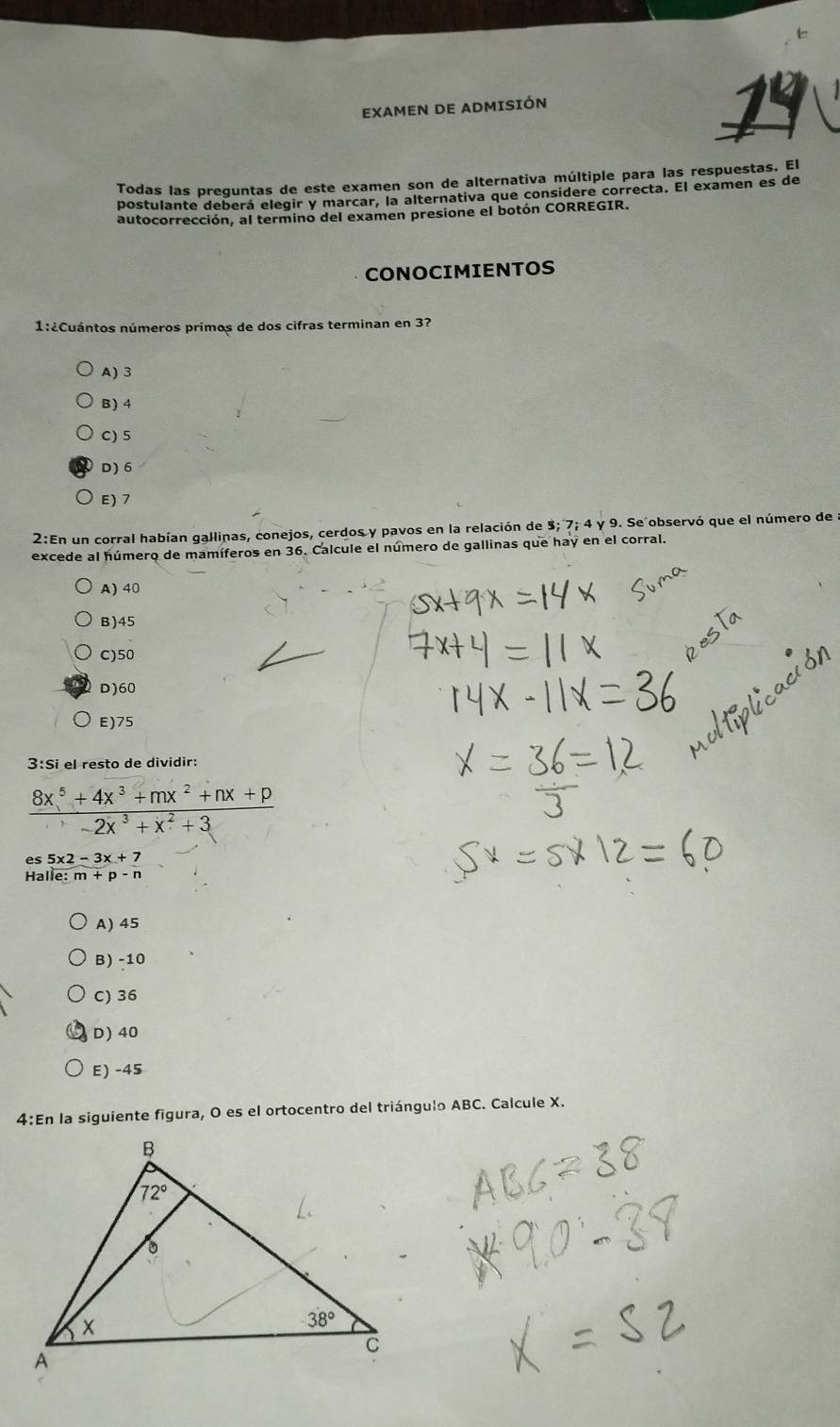 EXAMEN DE ADMISIÓN
19
Todas las preguntas de este examen son de alternativa múltiple para las respuestas. El
postulante deberá elegir y marcar, la alternativa que considere correcta. El examen es de
autocorrección, al termino del examen presione el botón CORREGIR.
CONOCIMIENTOS
1:¿Cuántos números primos de dos cifras terminan en 3?
A) 3
B) 4
C) 5
D) 6
E) 7
2:En un corral habían gallinas, conejos, cerdos y pavos en la relación de 3; 7; 4 y 9. Se observó que el número de a
excede al húmero de mamíferos en 36. Calcule el número de gallinas que hay en el corral.
A) 40
B)45
C)50
D)60
E)75
3:Si el resto de dividir:
 (8x^5+4x^3+mx^2+nx+p)/-2x^3+x^2+3 
5x2-3x+7
Hall e:m+p-n
A) 45
B) -10
C) 36
D)40
E) -45
4:En la siguiente figura, O es el ortocentro del triángulo ABC. Calcule X.