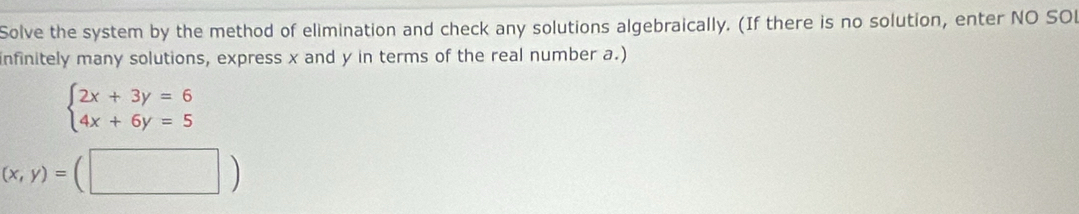 Solve the system by the method of elimination and check any solutions algebraically. (If there is no solution, enter NO SO
infinitely many solutions, express x and y in terms of the real number a.)
beginarrayl 2x+3y=6 4x+6y=5endarray.
(x,y)=(□ )