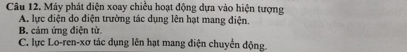 Máy phát điện xoay chiều hoạt động dựa vào hiện tượng
A. lực điện do điện trường tác dụng lên hạt mang điện.
B. cảm ứng điện từ.
C. lực Lo-ren-xơ tác dụng lên hạt mang điện chuyển động.