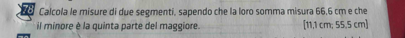 Calcola le misure di due segmenti, sapendo che la loro somma misura 66,6 cm e che 
il minore è la quinta parte del maggiore. [11,1cm;55,5 cm ]
