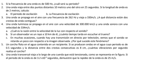 Si la frecuencia de una onda es de 500 Hz. ¿cuál será su periodo? 
2. Una onda viaja entre dos puntos distantes 10 metros uno del otro en 25 segundos. Si la longitud de onda es 
de 2 metros, calcula: 
a. El periodo de oscilación b. La frecuencia de oscilación 
3. Una onda se propaga en el aire con una frecuencia de 262 Hz y viaja a 330m/s. ¿A qué distancia están dos 
crestas de onda contiguas? 
4. Una onda luminosa se propaga en el aire con una velocidad de 300.000 km/s y una onda sonora con una 
velocidad de 334m/s. 
a. ¿Cuál es la razón entre la velocidad de la luz con respecto al sonido? 
b. Si un observador ve un rayo a 10 km de él, ¿cuánto tiempo tarda en escuchar el trueno? 
c. En muchas ocasiones, cuando hay una transmisión en directo por televisión, vemos que el sonido se 
retarda un poco con respecto a la imagen observada. ¿Por qué sucede este fenómeno? 
5. Un corcho flota en el agua contenida en un recipiente. Si se producen ondas en el agua cuyo periodo es de
0.5 segundos y la distancia entre dos crestas consecutivas es 8 cm, ¿cuántas vibraciones por segundo 
realiza el corcho 
6. Una onda transversal viaja a lo largo de una cuerda que está tensionada, como se representa en la figura. Si 
el periodo de la onda es de 3.2* 10^3 segundos, demuestre que la rapidez de la onda es de 25 m/s.