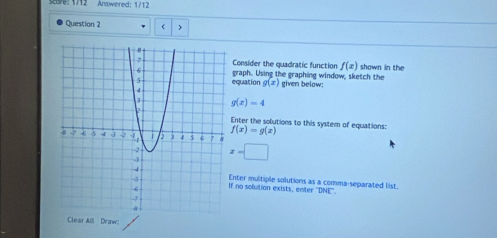 Scare: 1/12 Answered: 1/12
Question 2
Consider the quadratic function f(x) shown in the
graph. Using the graphing window, sketch the
equation g(x) given below:
g(x)=4
Enter the solutions to this system of equations:
f(x)=g(x)
x=□
Enter multiple solutions as a comma-separated list.
f no solution exists, enter "DNE'.
Clear All Draw: