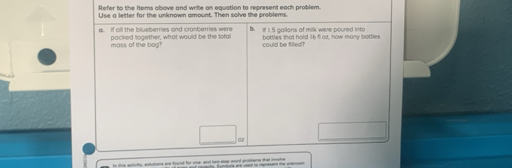 Refer to the items above and write an equation to represent each problem. 
Use a letter for the unknown amount. Then solve the problems. 
a. If all the blueberries and cranberries were b. If I. 5 gallans of milk were poured into 
packed together, what would be the total bottles that hold 16 fl oz, how many bottles 
mass of the bag? could be filled?
OZ
_ 
In this activity, solutions are found for one- and two-step word problems that involve y, Symbols are used to represent the unknown