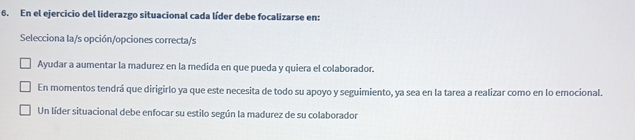 En el ejercicio del liderazgo situacional cada líder debe focalizarse en:
Selecciona la/s opción/opciones correcta/s
Ayudar a aumentar la madurez en la medida en que pueda y quiera el colaborador.
En momentos tendrá que dirigirlo ya que este necesita de todo su apoyo y seguimiento, ya sea en la tarea a realizar como en lo emocional.
Un líder situacional debe enfocar su estilo según la madurez de su colaborador