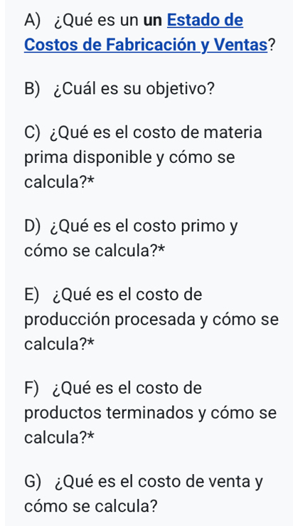 ¿Qué es un un Estado de 
Costos de Fabricación y Ventas? 
B) ¿Cuál es su objetivo? 
C) ¿Qué es el costo de materia 
prima disponible y cómo se 
calcula?* 
D) ¿Qué es el costo primo y 
cómo se calcula?* 
E) ¿Qué es el costo de 
producción procesada y cómo se 
calcula?* 
F) ¿Qué es el costo de 
productos terminados y cómo se 
calcula?* 
G) ¿Qué es el costo de venta y 
cómo se calcula?