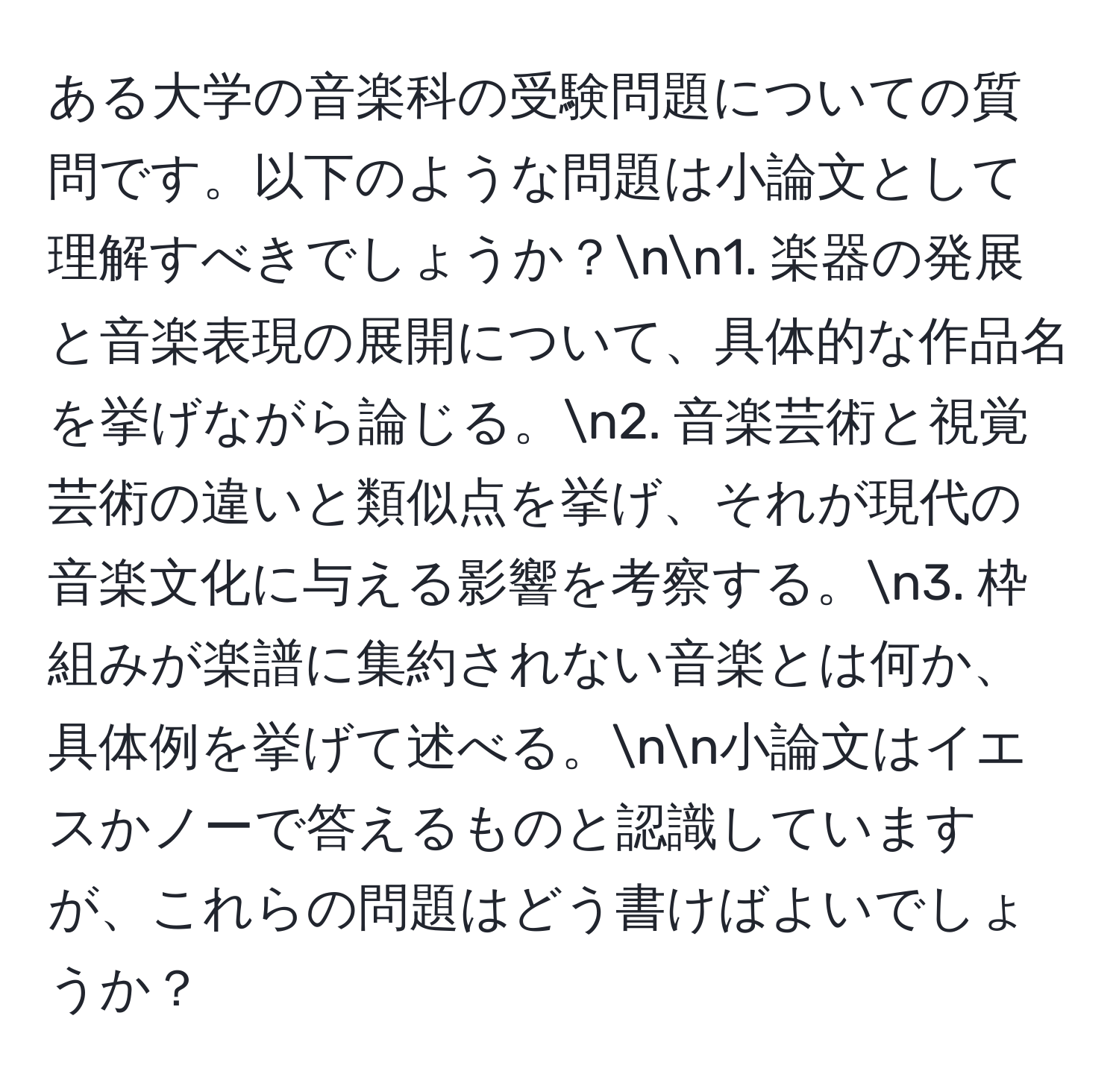 ある大学の音楽科の受験問題についての質問です。以下のような問題は小論文として理解すべきでしょうか？nn1. 楽器の発展と音楽表現の展開について、具体的な作品名を挙げながら論じる。n2. 音楽芸術と視覚芸術の違いと類似点を挙げ、それが現代の音楽文化に与える影響を考察する。n3. 枠組みが楽譜に集約されない音楽とは何か、具体例を挙げて述べる。nn小論文はイエスかノーで答えるものと認識していますが、これらの問題はどう書けばよいでしょうか？