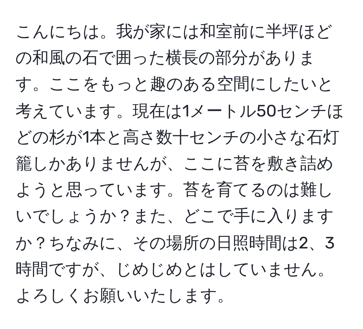 こんにちは。我が家には和室前に半坪ほどの和風の石で囲った横長の部分があります。ここをもっと趣のある空間にしたいと考えています。現在は1メートル50センチほどの杉が1本と高さ数十センチの小さな石灯籠しかありませんが、ここに苔を敷き詰めようと思っています。苔を育てるのは難しいでしょうか？また、どこで手に入りますか？ちなみに、その場所の日照時間は2、3時間ですが、じめじめとはしていません。よろしくお願いいたします。