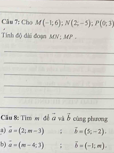 Cho M(-1;6); N(2;-5); P(0;3)
Tính độ dài đoạn MN; MP. 
_ 
_ 
_ 
_ 
_ 
_ 
Câu 8: Tìm m đề vector a và vector b cùng phương 
a) vector a=(2;m-3); vector b=(5;-2). 
b) vector a=(m-4;3); vector b=(-1;m).