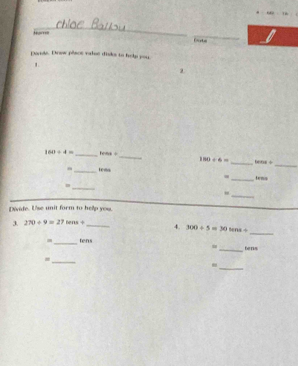 Name 
_ 
Dats 
_ 
Divide. Draw place value disks to help you 
t
160/ 4= _ tens ÷ 
_
180/ 6= _te ns4 
_tens 
_ 
_tens 
_ 
_ 
Divide. Use unit form to help you. 
3. 270/ 9=27tens/ _ 
4. 300/ 5=30tens/ _ 
_tens 
_tens 
_= 
_-