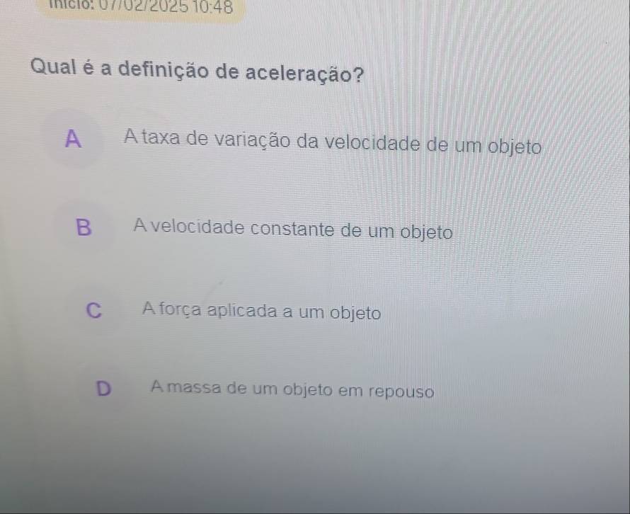 início: 07/02/2025 10:48 
Qual é a definição de aceleração?
A A taxa de variação da velocidade de um objeto
B A velocidade constante de um objeto
C A força aplicada a um objeto
D A massa de um objeto em repouso