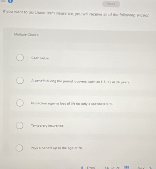 Saved
If you want to purchase term insurance, you will receive all of the following except
Multiple Choice
Cash value.
A benefit during the period it covers, such as 1, 5, 10, or 20 years.
Protection against loss of life for only a specifled term.
Temporary insurance.
Pays a benefit up to the age of 70.
Prev 14 o f 20 Next