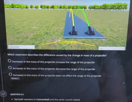 Compare
Cannonball
Car
Which statement describes the difference caused by the change in mass of a projectile?
Increases in the mass of the projectile increase the range of the projectile
Increases in the mass of the projectile decrease the range of the projectile
Increases in the mass of the projectile does not effect the range of the projectile
Choice 3
QUESTION 6.5
Set both cannons to Cannonball and the same Launch Speed.