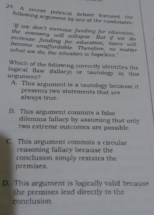 A recent political debate featured the
following argument by one of the candidates:
"If we don’t increase funding for education,
the economy will collapse. But if we do
increase funding for education, taxes will
become unaffordable. Therefore, no matter
what we do, the situation is hopeless."
Which of the following correctly identifies the
logical flaw (fallacy) or tautology in this
argument?
A. This argument is a tautology because it
presents two statements that are
always true.
B. This argument commits a false
dilemma fallacy by assuming that only
two extreme outcomes are possible.
C. This argument commits a circular
reasoning fallacy because the
conclusion simply restates the
premises.
D. This argument is logically valid because
the premises lead directly to the
conclusion.