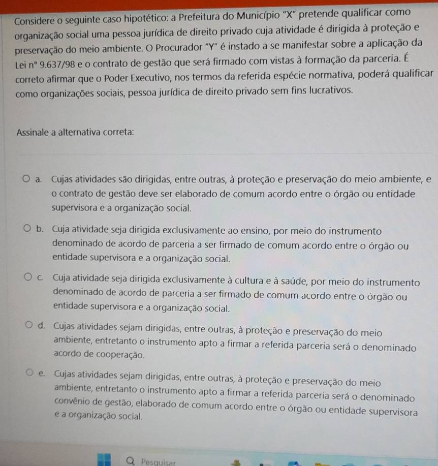 Considere o seguinte caso hipotético: a Prefeitura do Município "X" pretende qualificar como
organização social uma pessoa jurídica de direito privado cuja atividade é dirigida à proteção e
preservação do meio ambiente. O Procurador "Y" é instado a se manifestar sobre a aplicação da
Lei n° 9.637/98 e o contrato de gestão que será firmado com vistas à formação da parceria. É
correto afirmar que o Poder Executivo, nos termos da referida espécie normativa, poderá qualificar
como organizações sociais, pessoa jurídica de direito privado sem fins lucrativos.
Assinale a alternativa correta:
a. Cujas atividades são dirigidas, entre outras, à proteção e preservação do meio ambiente, e
o contrato de gestão deve ser elaborado de comum acordo entre o órgão ou entidade
supervisora e a organização social.
b. Cuja atividade seja dirigida exclusivamente ao ensino, por meio do instrumento
denominado de acordo de parceria a ser firmado de comum acordo entre o órgão ou
entidade supervisora e a organização social.
c. Cuja atividade seja dirigida exclusivamente à cultura e à saúde, por meio do instrumento
denominado de acordo de parceria a ser firmado de comum acordo entre o órgão ou
entidade supervisora e a organização social.
d. Cujas atividades sejam dirigidas, entre outras, à proteção e preservação do meio
ambiente, entretanto o instrumento apto a firmar a referida parceria será o denominado
acordo de cooperação.
e. Cujas atividades sejam dirigidas, entre outras, à proteção e preservação do meio
ambiente, entretanto o instrumento apto a firmar a referida parceria será o denominado
convênio de gestão, elaborado de comum acordo entre o órgão ou entidade supervisora
e a organização social.
a Pesquisar