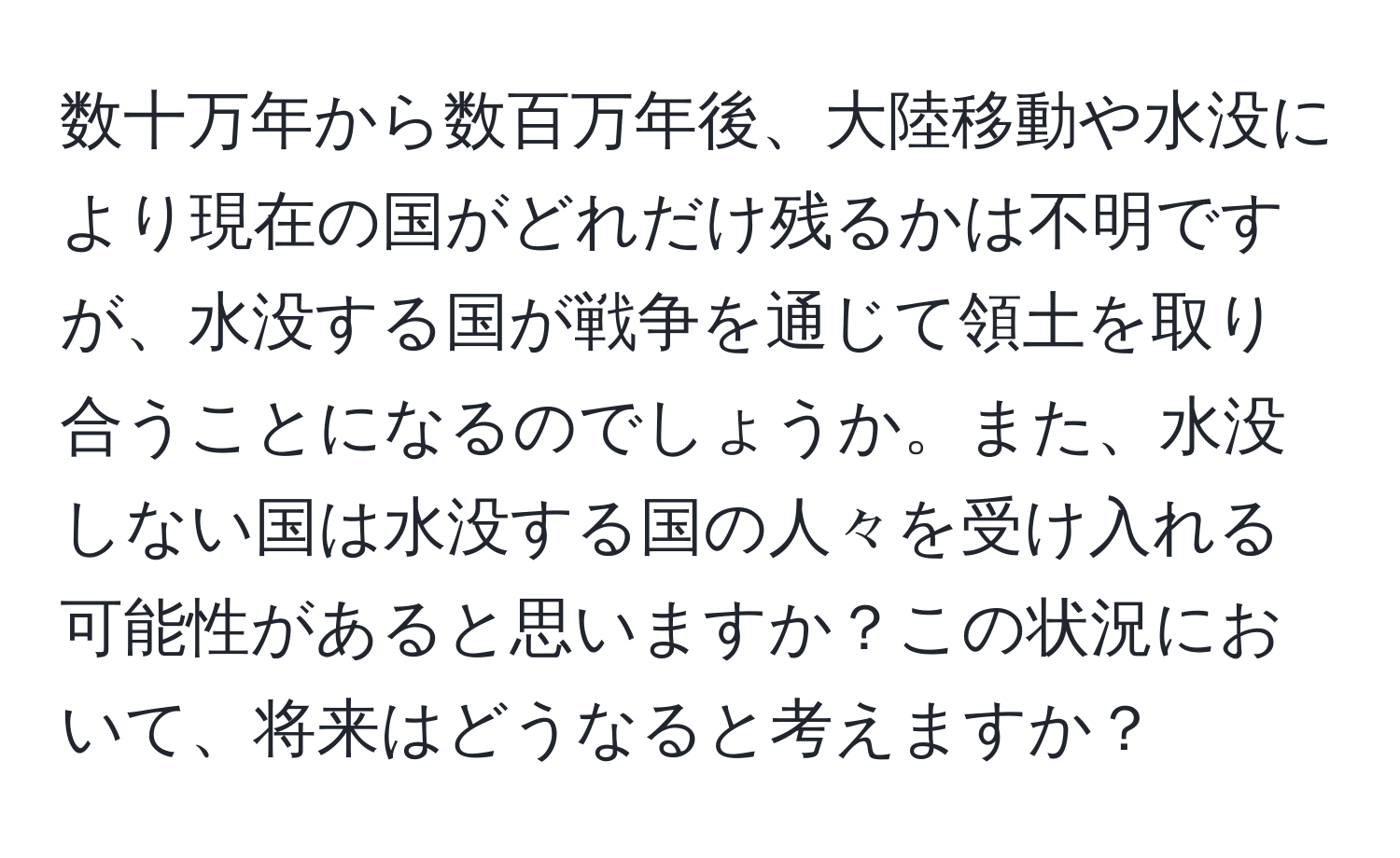 数十万年から数百万年後、大陸移動や水没により現在の国がどれだけ残るかは不明ですが、水没する国が戦争を通じて領土を取り合うことになるのでしょうか。また、水没しない国は水没する国の人々を受け入れる可能性があると思いますか？この状況において、将来はどうなると考えますか？