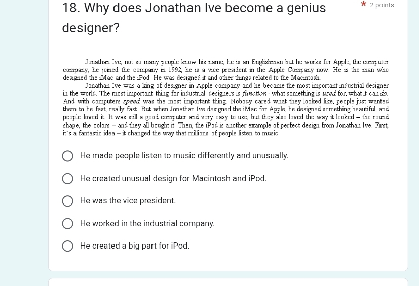 Why does Jonathan Ive become a genius 2 points
designer?
Jonathan Ive, not so many people know his name, he is an Englishman but he works for Apple, the computer
company, he joined the company in 1992, he is a vice president in the Apple Company now. He is the man who
designed the iMac and the iPod. He was designed it and other things related to the Macintosh.
Jonathan Ive was a king of designer in Apple company and he became the most important industrial designer
in the world. The most important thing for industrial designers is function - what something is used for, what it can do.
And with computers speed was the most important thing. Nobody cared what they looked like, people just wanted
them to be fast, really fast. But when Jonathan Ive designed the iMac for Apple, he designed something beautiful, and
people loved it. It was still a good computer and very easy to use, but they also loved the way it looked - the round
shape, the colors — and they all bought it. Then, the iPod is another example of perfect design from Jonathan Ive. First,
its a fantastic idea — it changed the way that millions of people listen to music.
He made people listen to music differently and unusually.
He created unusual design for Macintosh and iPod.
He was the vice president.
He worked in the industrial company.
He created a big part for iPod.