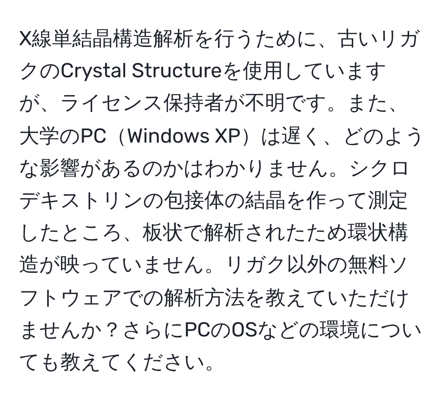 X線単結晶構造解析を行うために、古いリガクのCrystal Structureを使用していますが、ライセンス保持者が不明です。また、大学のPCWindows XPは遅く、どのような影響があるのかはわかりません。シクロデキストリンの包接体の結晶を作って測定したところ、板状で解析されたため環状構造が映っていません。リガク以外の無料ソフトウェアでの解析方法を教えていただけませんか？さらにPCのOSなどの環境についても教えてください。