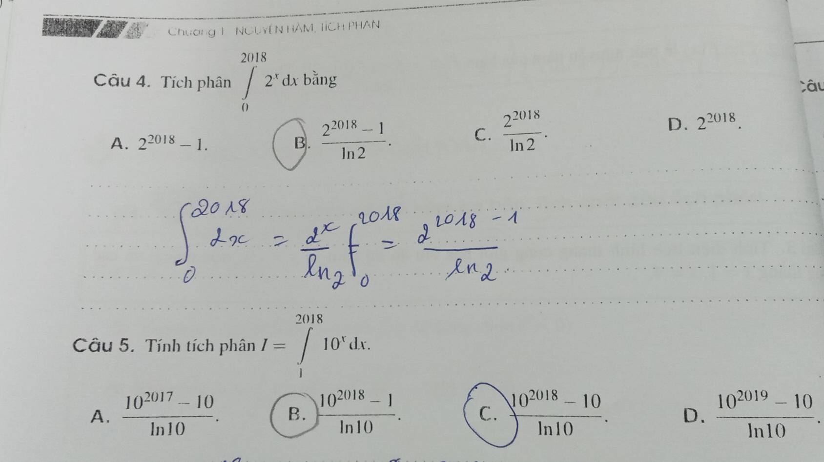 Chương 1 NCLYê N HÀM, TỉCH PHAN
Câu 4. Tích phân ∈t _0^((2018)2^x)dxbsin g Câu
A. 2^(2018)-1. B.  (2^(2018)-1)/ln 2 .
C.  2^(2018)/ln 2 .
D. 2^(2018). 
Câu 5. Tính tích phân I=∈tlimits _1^((2018)10^x)dx.
A.  (10^(2017)-10)/ln 10 .  (10^(2018)-1)/ln 10 .  (10^(2018)-10)/ln 10 .  (10^(2019)-10)/ln 10 . 
B.
C.
D.