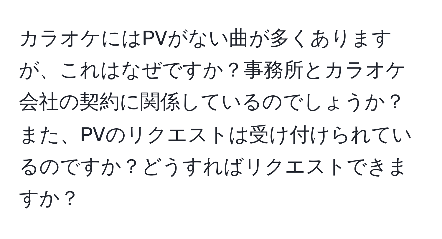 カラオケにはPVがない曲が多くありますが、これはなぜですか？事務所とカラオケ会社の契約に関係しているのでしょうか？また、PVのリクエストは受け付けられているのですか？どうすればリクエストできますか？