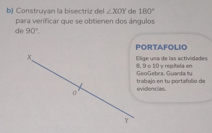 Construyan la bisectriz del ∠ XOY de 180°
para verificar que se obtienen dos ángulos 
de 90°. 
PORTAFOLIO 
Elige una de las actividades
8, 9 o 10 y repítela en 
GeoGebra. Guarda tu 
trabajo en tu portafolio de 
evidencias.