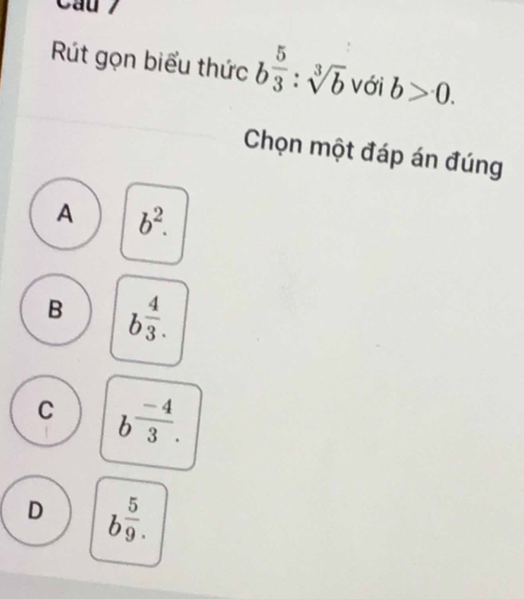 Cầu 7
Rút gọn biểu thức b 5/3 :sqrt[3](b) với b>0. 
Chọn một đáp án đúng
A b^2.
B b^(frac 4)3.
C b^(frac -4)3.
D b^(frac 5)9.