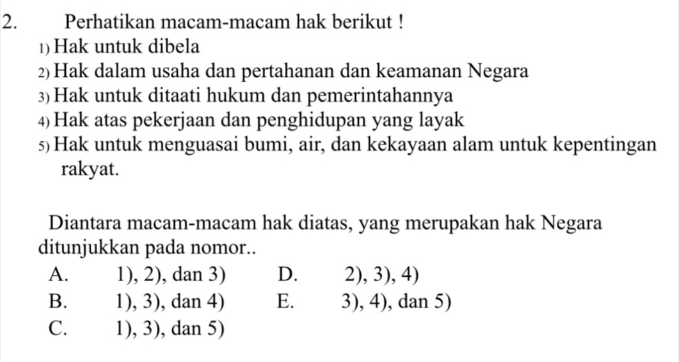 Perhatikan macam-macam hak berikut !
1) Hak untuk dibela
2)Hak dalam usaha dan pertahanan dan keamanan Negara
3)Hak untuk ditaati hukum dan pemerintahannya
4) Hak atas pekerjaan dan penghidupan yang layak
s)Hak untuk menguasai bumi, air, dan kekayaan alam untuk kepentingan
rakyat.
Diantara macam-macam hak diatas, yang merupakan hak Negara
ditunjukkan pada nomor..
A. 1),2) , dan 3) D. 2),3),4)
B. 1),3) , dan 4) E. 3),4) , dan 5)
C. 1),3) , dan 5)