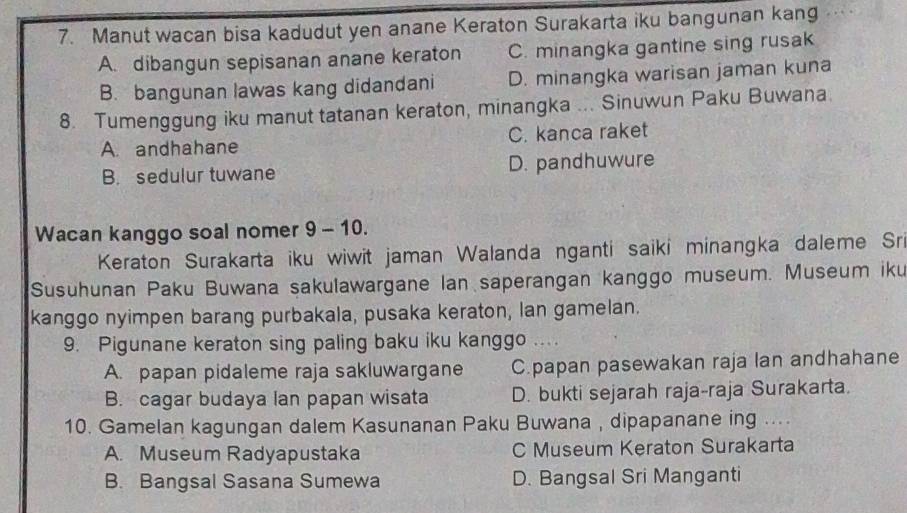 Manut wacan bisa kadudut yen anane Keraton Surakarta iku bangunan kang
A. dibangun sepisanan anane keraton C. minangka gantine sing rusak
B. bangunan lawas kang didandani D. minangka warisan jaman kuna
8. Tumenggung iku manut tatanan keraton, minangka ... Sinuwun Paku Buwana
A. andhahane C. kanca raket
B. sedulur tuwane D. pandhuwure
Wacan kanggo soal nomer 9 - 10.
Keraton Surakarta iku wiwit jaman Walanda nganti saiki minangka daleme Sri
Susuhunan Paku Buwana sakulawargane Ian saperangan kanggo museum. Museum iku
kanggo nyimpen barang purbakala, pusaka keraton, lan gamelan.
9. Pigunane keraton sing paling baku iku kanggo ....
A. papan pidaleme raja sakluwargane C.papan pasewakan raja lan andhahane
B. cagar budaya lan papan wisata D. bukti sejarah raja-raja Surakarta.
10. Gamelan kagungan dalem Kasunanan Paku Buwana , dipapanane ing ....
A. Museum Radyapustaka C Museum Keraton Surakarta
B. Bangsal Sasana Sumewa D. Bangsal Sri Manganti