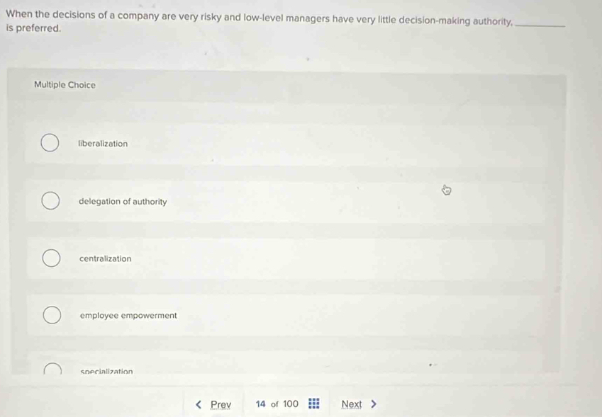 When the decisions of a company are very risky and low-level managers have very little decision-making authority,_
is preferred.
Multiple Choice
liberalization
delegation of authority
centralization
employee empowerment
specialization
Prev 14 of 100 Next