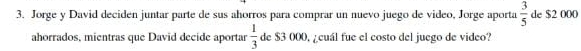 Jorge y David deciden juntar parte de sus ahorros para comprar un nuevo juego de video, Jorge aporta  3/5  de $2 000
ahorrados, mientras que David decide aportar  1/3  de $3 000, ¿cuál fue el costo del juego de video?