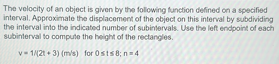 The velocity of an object is given by the following function defined on a specified 
interval. Approximate the displacement of the object on this interval by subdividing 
the interval into the indicated number of subintervals. Use the left endpoint of each 
subinterval to compute the height of the rectangles.
v=1/(2t+3)(m/s) for 0≤ t≤ 8; n=4