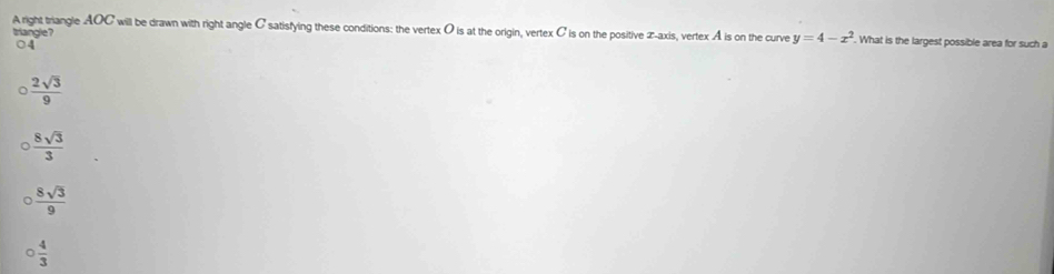 A right triangle AOC will be drawn with right angle C satisfying these conditions: the vertex O is at the origin, vertex C is on the positive x-axis, vertex A is on the curve y=4-x^2. What is the largest possible area for such a
triangle?
○ 4
 2sqrt(3)/9 
 8sqrt(3)/3 
 8sqrt(3)/9 
 4/3 