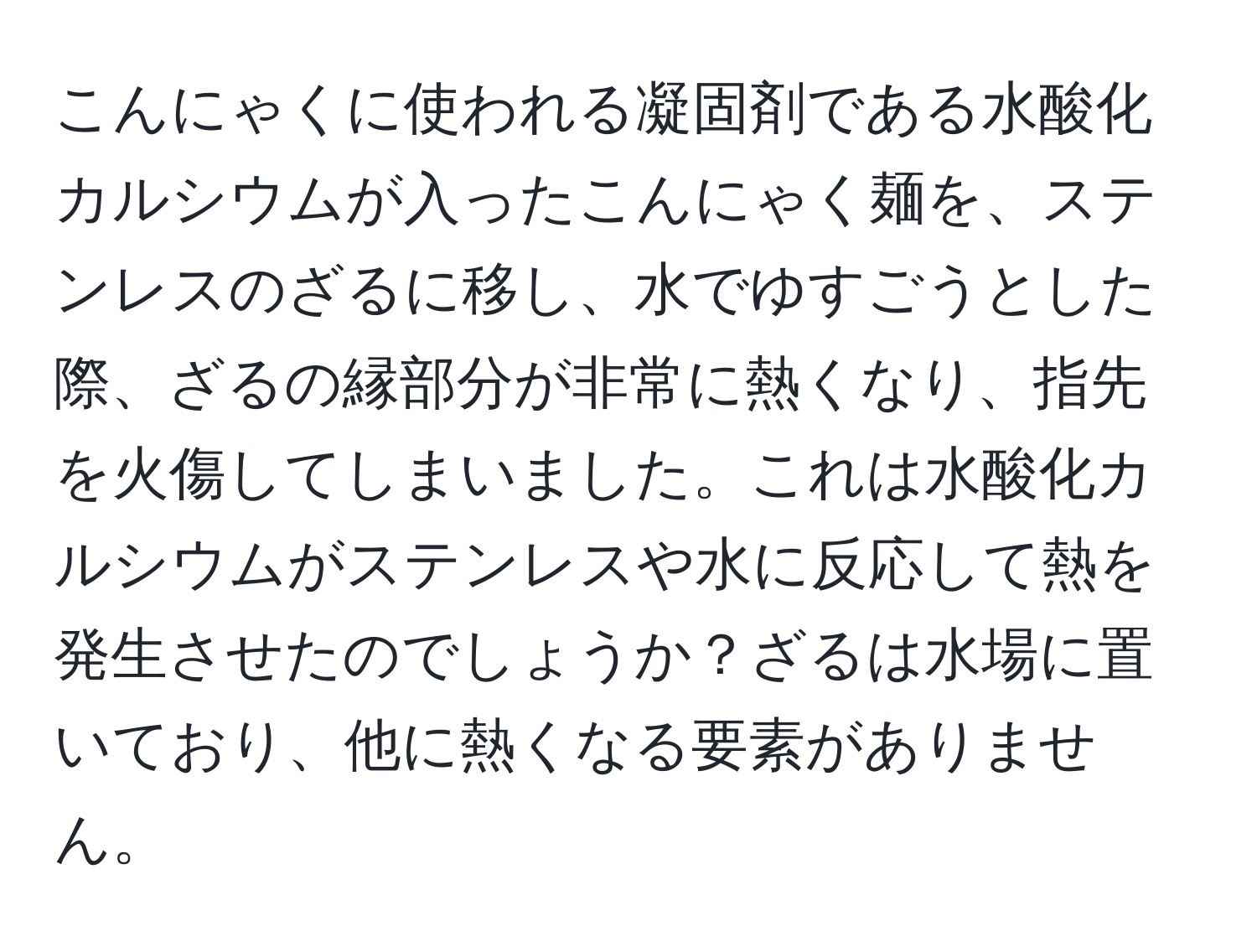 こんにゃくに使われる凝固剤である水酸化カルシウムが入ったこんにゃく麺を、ステンレスのざるに移し、水でゆすごうとした際、ざるの縁部分が非常に熱くなり、指先を火傷してしまいました。これは水酸化カルシウムがステンレスや水に反応して熱を発生させたのでしょうか？ざるは水場に置いており、他に熱くなる要素がありません。