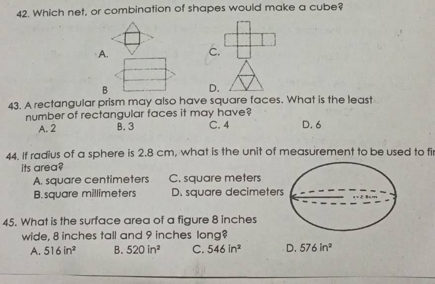 Which net, or combination of shapes would make a cube?
A.
C.
B
D.
43. A rectangular prism may also have square faces. What is the least
number of rectangular faces it may have?
A. 2 B. 3 C. 4 D. 6
44. If radius of a sphere is 2.8 cm, what is the unit of measurement to be used to fir
its area?
A. square centimeters C. square meters
B. square millimeters D. square decimeter
45. What is the surface area of a figure 8 inches
wide, 8 inches tall and 9 inches long?
A. 516in^2 B. 520in^2 C. 546in^2 D. 576in^2