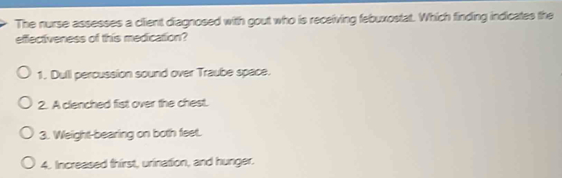 The nurse assesses a client diagnosed with gout who is receiving febuxostat. Which finding indicates the
efectiveness of this medication?
1. Dull percussion sound over Traube space.
2. A clenched fist over the chest.
3. Weight-bearing on both feet.
4. Increased thirst, urination, and hunger.