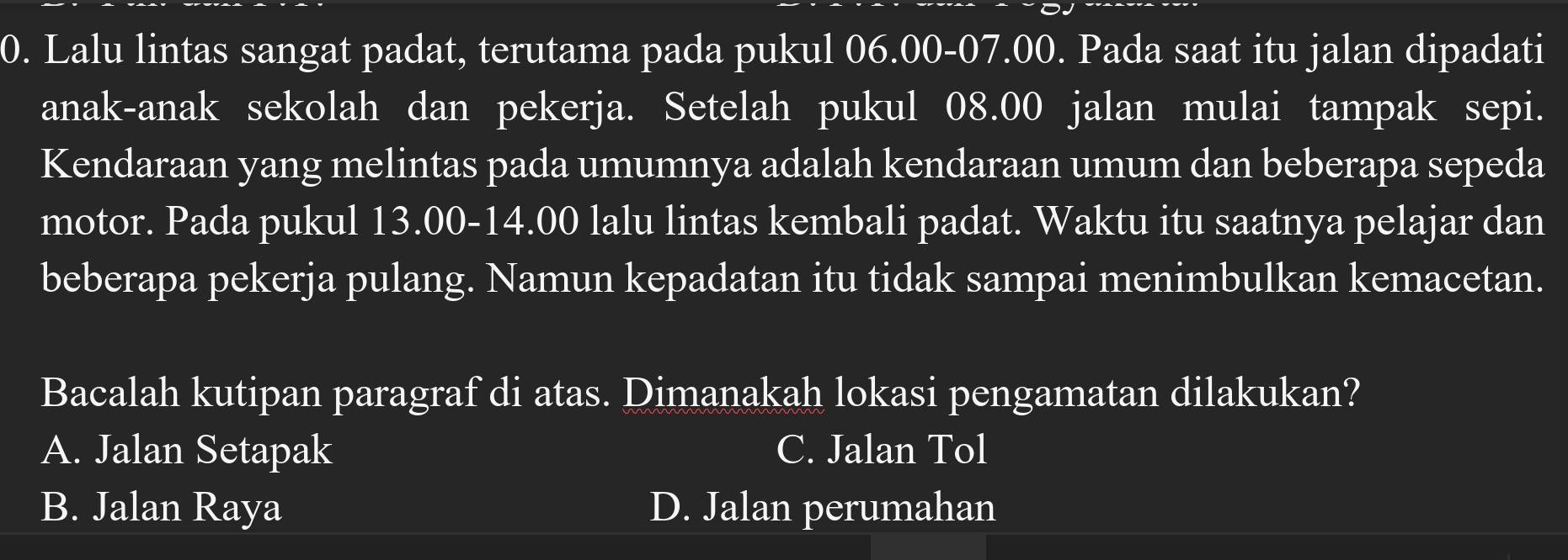 Lalu lintas sangat padat, terutama pada pukul 06.00 - 07.00. Pada saat itu jalan dipadati
anak-anak sekolah dan pekerja. Setelah pukul 08.00 jalan mulai tampak sepi.
Kendaraan yang melintas pada umumnya adalah kendaraan umum dan beberapa sepeda
motor. Pada pukul 13.00 - 14.00 lalu lintas kembali padat. Waktu itu saatnya pelajar dan
beberapa pekerja pulang. Namun kepadatan itu tidak sampai menimbulkan kemacetan.
Bacalah kutipan paragraf di atas. Dimanakah lokasi pengamatan dilakukan?
A. Jalan Setapak C. Jalan Tol
B. Jalan Raya D. Jalan perumahan