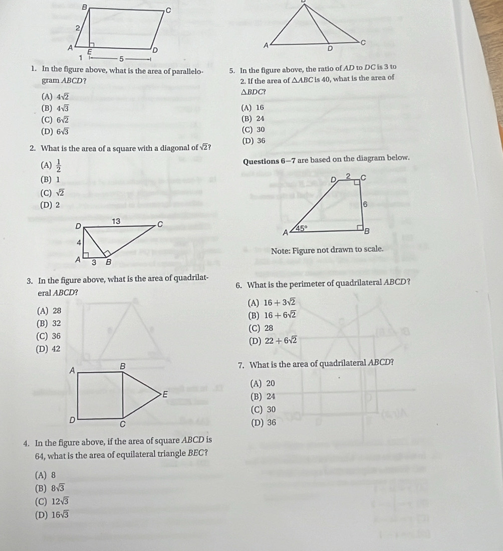 In the figure above, the ratio of AD to DC is 3 to
gram ABCD? 2. If the area of △ ABC is 40, what is the area of
(A) 4sqrt(2)
△ BDC?
(B) 4sqrt(3) (A) 16
(C) 6sqrt(2) (B) 24
(D) 6sqrt(3) (C) 30
2. What is the area of a square with a diagonal of sqrt(2) (D) 36
(A)  1/2 
Questions 6-7 are based on the diagram below.
(B) 1
(C) sqrt(2)
(D) 2 
Note: Figure not drawn to scale.
3. In the figure above, what is the area of quadrilat-
eral ABCD? 6. What is the perimeter of quadrilateral ABCD?
(A) 16+3sqrt(2)
(A) 28 (B) 16+6sqrt(2)
(B) 32
(C) 28
(C) 36 (D) 22+6sqrt(2)
(D) 42
7. What is the area of quadrilateral ABCD?
(A) 20
(B) 24
(C) 30
(D) 36
4. In the figure above, if the area of square ABCD is
64, what is the area of equilateral triangle BEC?
(A) 8
(B) 8sqrt(3)
(C) 12sqrt(3)
(D) 16sqrt(3)