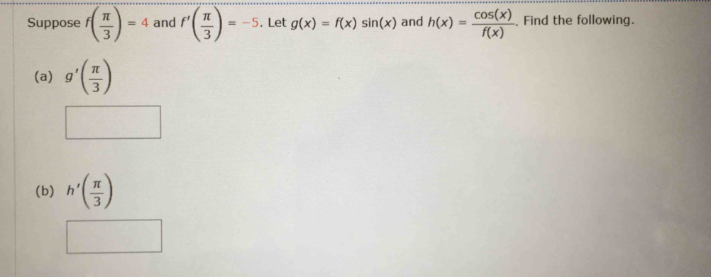 Suppose f( π /3 )=4 and f'( π /3 )=-5. Let g(x)=f(x)sin (x) and h(x)= cos (x)/f(x) . Find the following. 
(a) g'( π /3 )
(b) h'( π /3 )