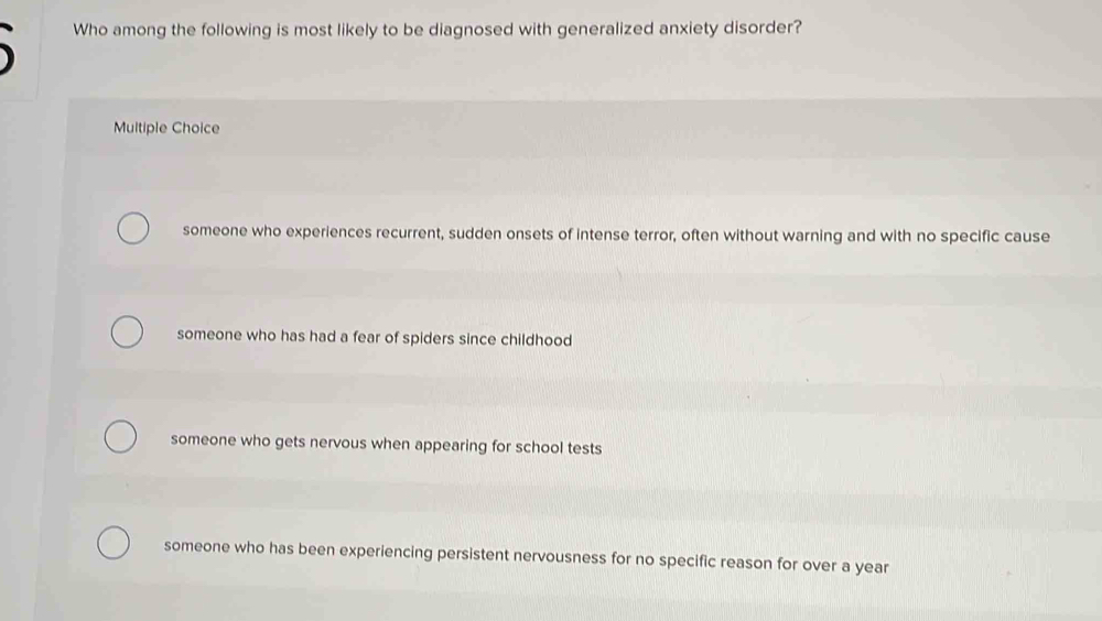 Who among the following is most likely to be diagnosed with generalized anxiety disorder?
Multiple Choice
someone who experiences recurrent, sudden onsets of intense terror, often without warning and with no specific cause
someone who has had a fear of spiders since childhood
someone who gets nervous when appearing for school tests
someone who has been experiencing persistent nervousness for no specific reason for over a year