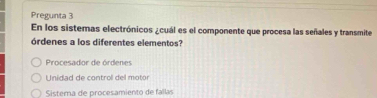 Pregunta 3
En los sistemas electrónicos ¿cuál es el componente que procesa las señales y transmite
órdenes a los diferentes elementos?
Procesador de órdenes
Unidad de control del motor
Sistema de procesamiento de fallas