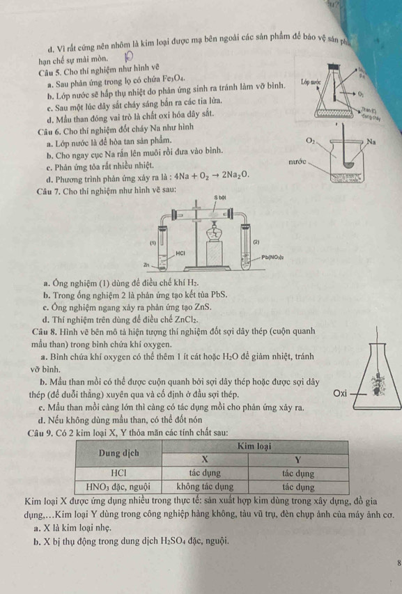 ?
d. Vì rất cứng nên nhôm là kim loại được mạ bên ngoài các sản phẩm để báo vệ sản ph
hạn chế sự mài mòn.
Câu 5. Cho thí nghiệm như hình vẽ
a. Sau phản ứng trong lọ có chứa Fe_3O_4.
b. Lớp nước sẽ hấp thụ nhiệt do phản ứng sinh ra tránh làm vỡ bình. Lớp mước
c. Sau một lúc dây sắt cháy sáng bắn ra các tia lửa. O_1
d. Mẫu than đóng vai trò là chất oxi hóa dây sắt.
Than (C)
Gang Chây
Câu 6. Cho thí nghiệm đốt cháy Na như hình
a. Lớp nước là để hòa tan sản phẩm.
b. Cho ngay cục Na rấn lên muôi rồi đưa vào bình.
c. Phản ứng tôa rất nhiều nhiệt.
d. Phương trình phản ứng xảy ra là : 4Na+O_2to 2Na_2O.
Câu 7. Cho thí nghiệm như hình vẽ sau:
a. Ông nghiệm (1) dùng đề điều chế khí H₂.
b. Trong ổng nghiệm 2 là phản ứng tạo kết tủa PbS.
c. Ông nghiệm ngang xảy ra phản ứng tạo ZnS.
d. Thí nghiệm trên dùng đề điều chế ZnCl_2.
Câu 8. Hình vẽ bên mô tả hiện tượng thí nghiệm đốt sợi dây thép (cuộn quanh
mẫu than) trong bình chứa khí oxygen.
a. Bình chứa khí oxygen có thể thêm 1 ít cát hoặc H_2O đề giảm nhiệt, tránh
vỡ bình.
b. Mẫu than mồi có thể được cuộn quanh bởi sợi dây thép hoặc được sợi dây
thép (để duỗi thẳng) xuyên qua và cố định ở đầu sợi thép.
c. Mẫu than mồi càng lớn thì càng có tác dụng mồi cho phản ứng xảy ra.
d. Nếu không dùng mẫu than, có thể đốt nón
Câu 9. Có 2 kim loại X, Y thỏa mãn các tính chất sau:
Kim loại X được ứng dụng nhiều trong thực tế: sản xuất hợp kim dùng trong xây dựng, đồ gia
dụng,.Kim loại Y dùng trong công nghiệp hàng không, tàu vũ trụ, dèn chụp ảnh của máy ảnh cơ.
a. X là kim loại nhẹ.
b. X bị thụ động trong dung dịch H_2SO_4 đặc, nguội.
8