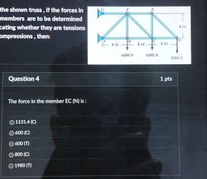 the shown truss , if the forces in 
members are to be determined
cating whether they are tensions
ompressions , then:
Question 4 1 pts
The force in the member EC (N) is :
1131.4 (C)
600 (C)
600 (T)
800 (C)
1980 (T)