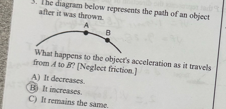 The diagram below represents the path of an object
after it was thrown.
ppens to the object's acceleration as it travels
from A to B? [Neglect friction.]
A) It decreases.
B) It increases.
C) It remains the same.