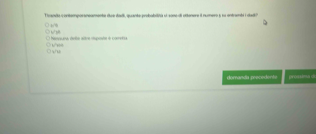 Tirando contemporaneamente due dadi, quante probabilità vi sono di ottenere il numero 5 su entrambi i dadi?
2/6
1/36
Nessuna delle altre risposte è corretta
1/100
√ 12
domanda precedente prossima d