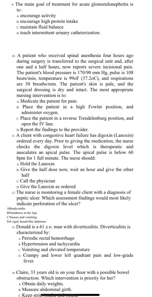 The main goal of treatment for acute glomerulonephritis is
to:
A. encourage activity
B. encourage high protein intake
c. maintain fluid balance
D. teach intermittent urinary catheterization.
10. A patient who received spinal anesthesia four hours ago
during surgery is transferred to the surgical unit and, after
one and a half hours, now reports severe incisional pain.
The patient's blood pressure is 170/90 mm Hg, pulse is 108
beats/min, temperature is 99oF (37.2oC), and respirations
are 30 breaths/min. The patient's skin is pale, and the
surgical dressing is dry and intact. The most appropriate
nursing intervention is to:
A Medicate the patient for pain.
B. Place the patient in a high Fowler position, and
administer oxygen.
c.Place the patient in a reverse Trendelenburg position, and
open the IV line.
D. Report the findings to the provider.
11. A client with congestive heart failure has digoxin (Lanoxin)
ordered every day. Prior to giving the medication, the nurse
checks the digoxin level which is therapeutic and
ausculates an apical pulse. The apical pulse is below 60
bpm for 1 full minute. The nurse should:
A Hold the Lanoxin
B. Give the half dose now, wait an hour and give the other
half
c.Call the physician
D. Give the Lanoxin as ordered
12. The nurse is monitoring a female client with a diagnosis of
peptic ulcer. Which assessment findings would most likely
indicate perforation of the ulcer?
ABradycardia
BNumbness in the legs
CNausea and vomiting
DA rigid, board-like abdomen
13. Donald is a 61 y.0. man with diverticulitis. Diverticulitis is
characterized by:
Periodic rectal hemorrhage
в. Hypertension and tachycardia
c. Vomiting and elevated temperature
D. Crampy and lower left quadrant pain and low-grade
fever.
14 Claire, 33 years old is on your floor with a possible bowel
obstruction. Which intervention is priority for her?
A Obtain daily weights.
B. Measure abdominal girth.
c. Keep stri