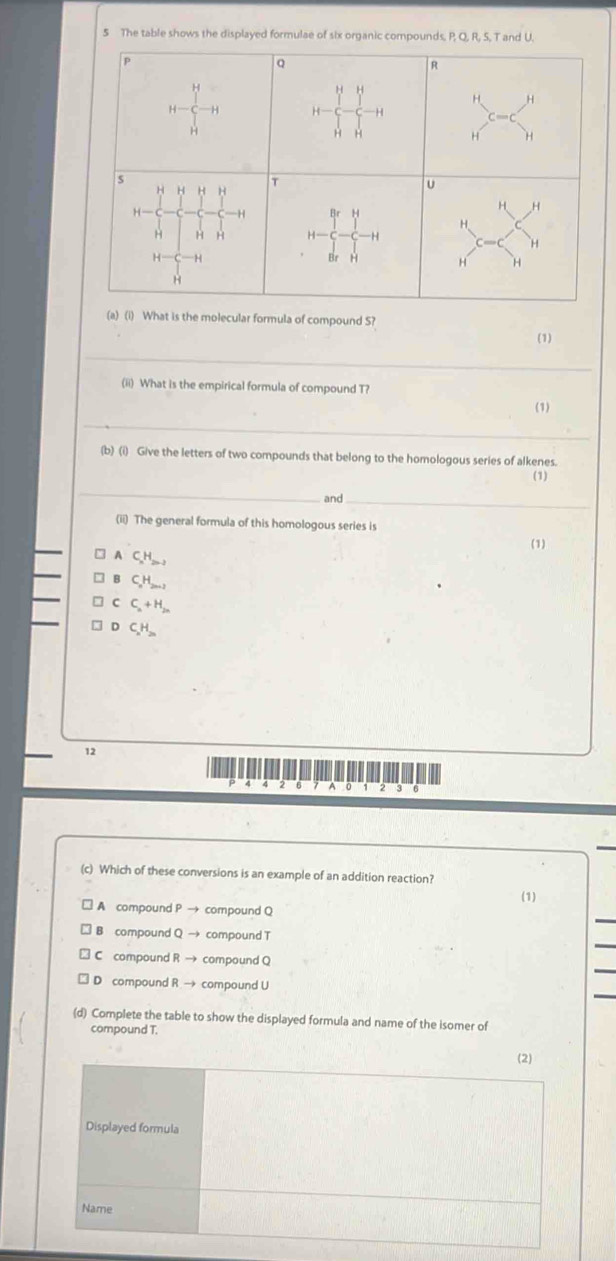 The table shows the displayed formulae of six organic compounds, P, Q, R, S, T and U.
p
Q
H=frac (∈tlimits _r)^H(∈tlimits _H)^HH x^4 R
H H
H H
is
T
U
H
H-
H H
beginarrayr brH 1 l-c-c-cendbmatrix
H
H-C
H H
H
(a) (i) What is the molecular formula of compound S?
(1)
_
(ii) What is the empirical formula of compound T?
(1)
_
(b) (i) Give the letters of two compounds that belong to the homologous series of alkenes.
(1)
_
and_
(ii) The general formula of this homologous series is
(1)
A C_xH_2n-2
CH
C C_n+H_2n
C_xH_2n
12
A 2 3
(c) Which of these conversions is an example of an addition reaction?
(1)
A compound P → compound Q
B compound Q → compound T
C compound R → compound Q
D compound R → compound U
(d) Complete the table to show the displayed formula and name of the isomer of
compound T.
(2)
Displayed formula
Name