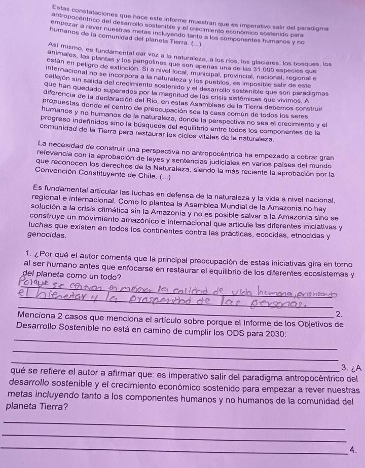 Estas constataciones que hace este informe muestran que es imperativo salir del paradigma
antropocéntrico del desarrollo sostenible y el crecimiento económico sostenido para
empezar a rever nuestras metas incluyendo tanto a los componentes humanos y no
humanos de la comunidad del planeta Tierra. (...)
Así mismo, es fundamental dar voz a la naturaleza, a los ríos, los glaciares, los bosques, los
animales, las plantas y los pangolines que son apenas una de las 31.000 especies que
están en peligro de extinción. Si a nivel local, municipal, provincial, nacional, regional e
internacional no se incorpora a la naturaleza y los pueblos, es imposible salir de este
callejón sin salida del crecimiento sostenido y el desarrollo sostenible que son paradigmas
que han quedado superados por la magnitud de las crisis sistémicas que vivimos. A
diferencia de la declaración del Rio, en estas Asambleas de la Tierra debemos construir
propuestas donde el centro de preocupación sea la casa común de todos los seres
humanos y no humanos de la naturaleza, donde la perspectiva no sea el crecimiento y el
progreso indefinidos sino la búsqueda del equilibrio entre todos los componentes de la
comunidad de la Tierra para restaurar los ciclos vitales de la naturaleza.
La necesidad de construir una perspectiva no antropocéntrica ha empezado a cobrar gran
relevancia con la aprobación de leyes y sentencias judiciales en varios países del mundo
que reconocen los derechos de la Naturaleza, siendo la más reciente la aprobación por la
Convención Constituyente de Chile. (...)
Es fundamental articular las luchas en defensa de la naturaleza y la vida a nivel nacional,
regional e internacional. Como lo plantea la Asamblea Mundial de la Amazonia no hay
solución a la crisis climática sin la Amazonía y no es posible salvar a la Amazonía sino se
construye un movimiento amazónico e internacional que articule las diferentes iniciativas y
luchas que existen en todos los continentes contra las prácticas, ecocidas, etnocidas y
genocidas.
1. ¿Por qué el autor comenta que la principal preocupación de estas iniciativas gira en torno
al ser humano antes que enfocarse en restaurar el equilibrio de los diferentes ecosistemas y
del planeta como un todo?
_
_
_
2.
Menciona 2 casos que menciona el artículo sobre porque el Informe de los Objetivos de
_
Desarrollo Sostenible no está en camino de cumplir los ODS para 2030:
_
_
3. ¿A
qué se refiere el autor a afirmar que: es imperativo salir del paradigma antropocéntrico del
desarrollo sostenible y el crecimiento económico sostenido para empezar a rever nuestras
metas incluyendo tanto a los componentes humanos y no humanos de la comunidad del
planeta Tierra?
_
_
_
4.