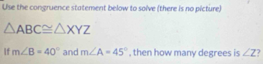 Use the congruence statement below to solve (there is no picture)
△ ABC≌ △ XYZ
If m∠ B=40° and m∠ A=45° , then how many degrees is ∠ Z 7